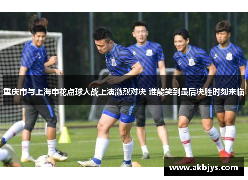 重庆市与上海申花点球大战上演激烈对决 谁能笑到最后决胜时刻来临