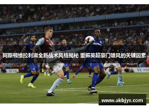 阿斯顿维拉利滋全新战术风格揭秘 重振英超豪门雄风的关键因素